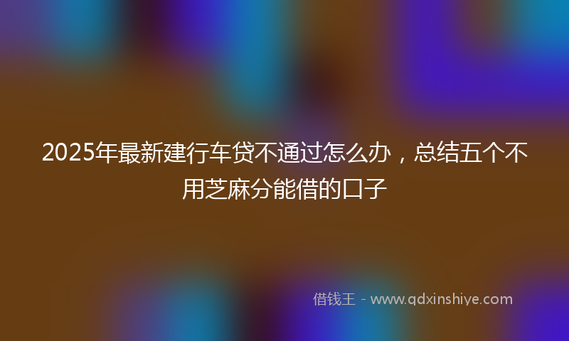 2025年最新建行车贷不通过怎么办，总结五个不用芝麻分能借的口子