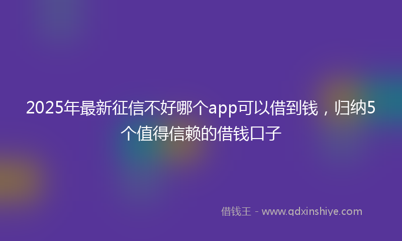 2025年最新征信不好哪个app可以借到钱，归纳5个值得信赖的借钱口子
