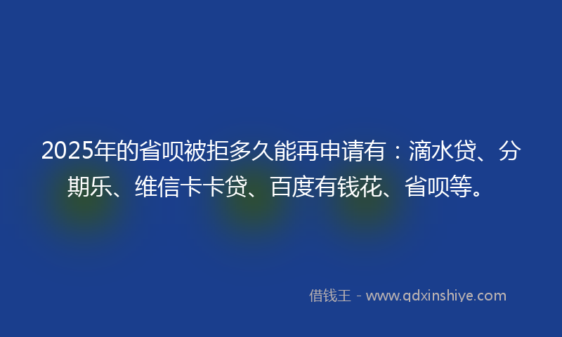 2025年的省呗被拒多久能再申请有：滴水贷、分期乐、维信卡卡贷、百度有钱花、省呗等。
