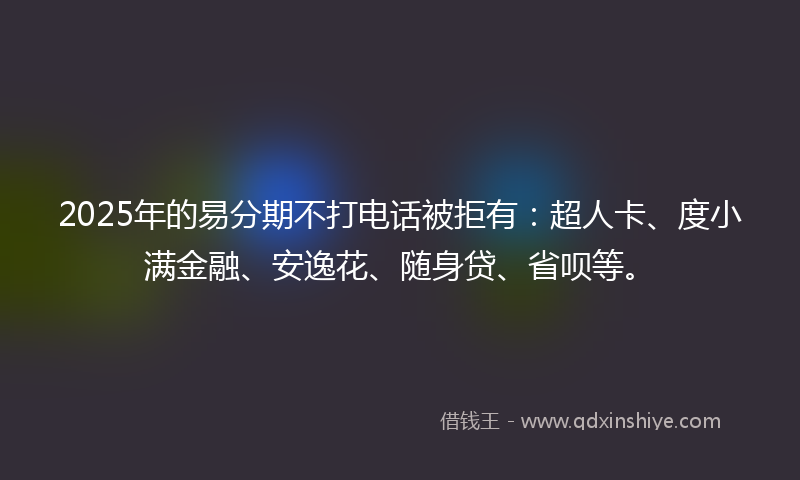 2025年的易分期不打电话被拒有：超人卡、度小满金融、安逸花、随身贷、省呗等。