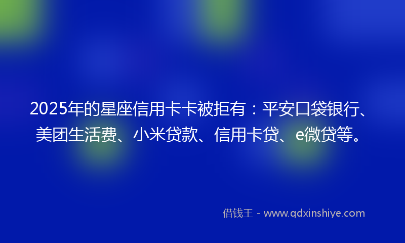 2025年的星座信用卡卡被拒有：平安口袋银行、美团生活费、小米贷款、信用卡贷、e微贷等。