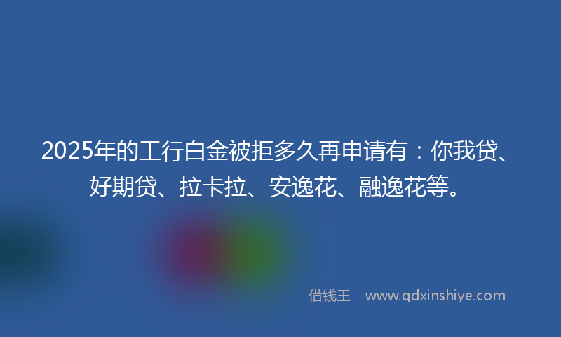 2025年的工行白金被拒多久再申请有：你我贷、好期贷、拉卡拉、安逸花、融逸花等。