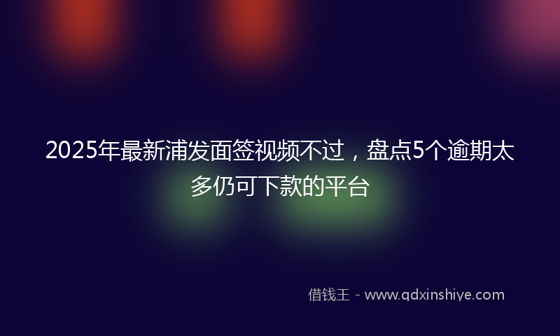 2025年最新浦发面签视频不过，盘点5个逾期太多仍可下款的平台