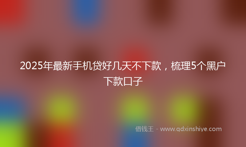2025年最新手机贷好几天不下款，梳理5个黑户下款口子