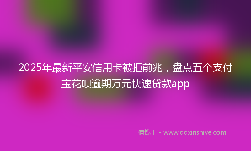 2025年最新平安信用卡被拒前兆，盘点五个支付宝花呗逾期万元快速贷款app
