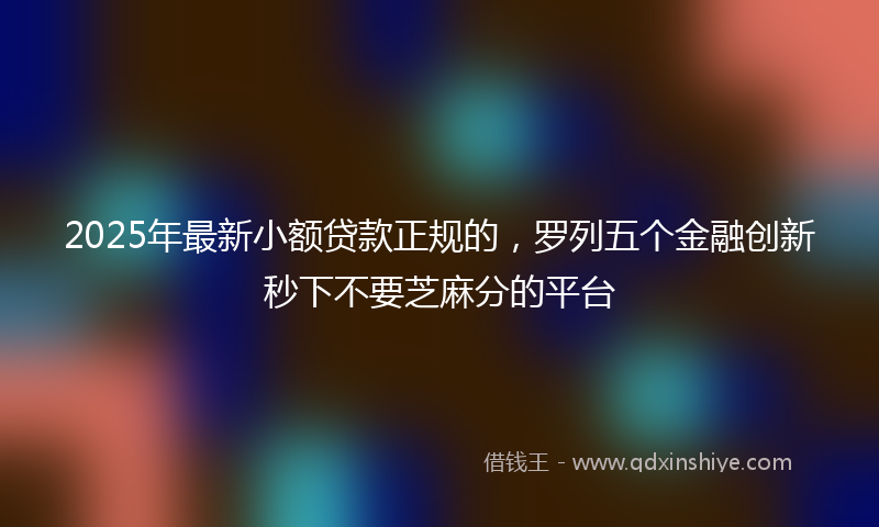 2025年最新小额贷款正规的，罗列五个金融创新秒下不要芝麻分的平台