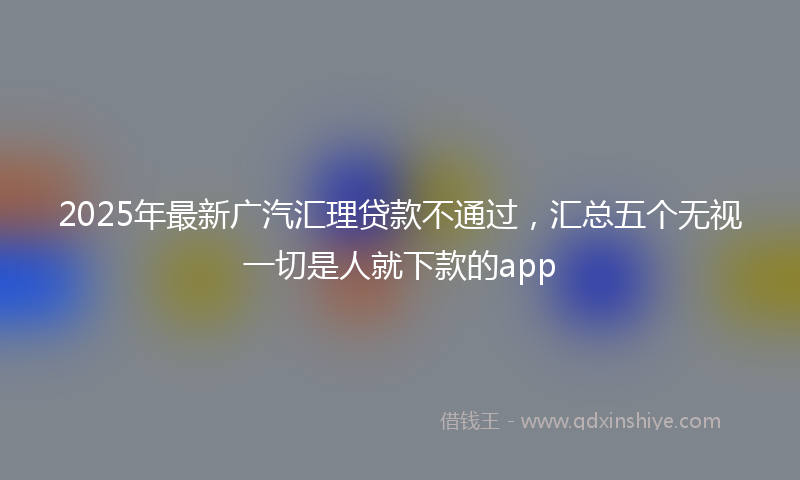 2025年最新广汽汇理贷款不通过，汇总五个无视一切是人就下款的app