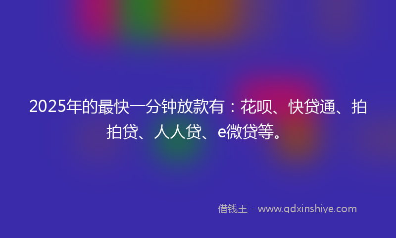 2025年的最快一分钟放款有：花呗、快贷通、拍拍贷、人人贷、e微贷等。