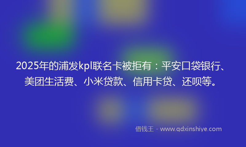 2025年的浦发kpl联名卡被拒有：平安口袋银行、美团生活费、小米贷款、信用卡贷、还呗等。