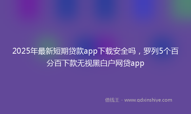 2025年最新短期贷款app下载安全吗，罗列5个百分百下款无视黑白户网贷app