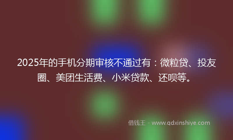 2025年的手机分期审核不通过有：微粒贷、投友圈、美团生活费、小米贷款、还呗等。