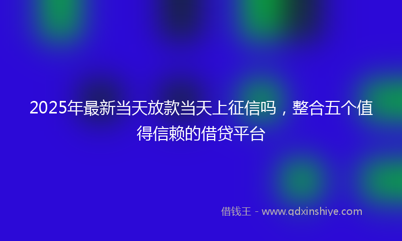 2025年最新当天放款当天上征信吗，整合五个值得信赖的借贷平台