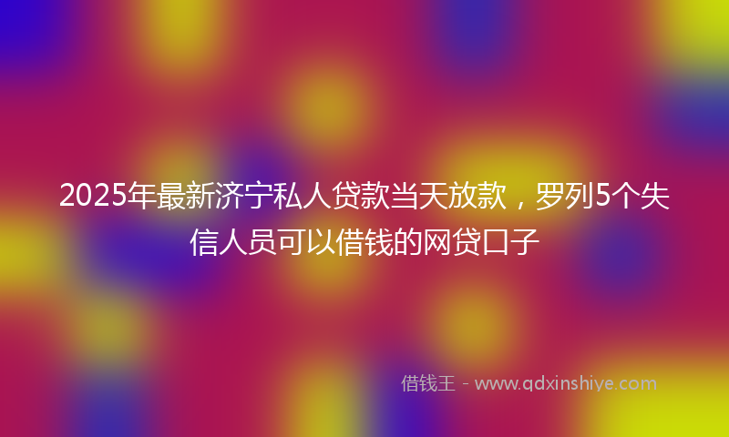 2025年最新济宁私人贷款当天放款，罗列5个失信人员可以借钱的网贷口子
