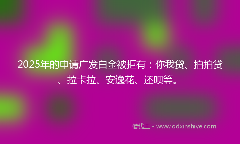 2025年的申请广发白金被拒有：你我贷、拍拍贷、拉卡拉、安逸花、还呗等。