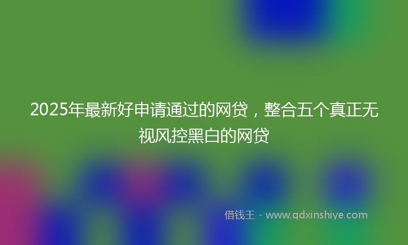 2025年最新好申请通过的网贷，整合五个真正无视风控黑白的网贷