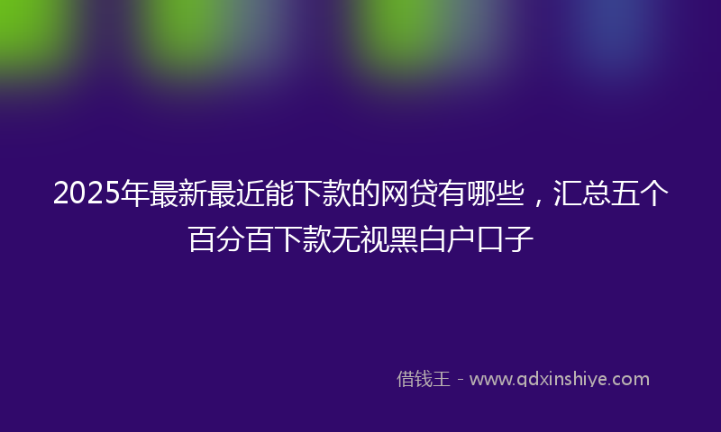 2025年最新最近能下款的网贷有哪些，汇总五个百分百下款无视黑白户口子