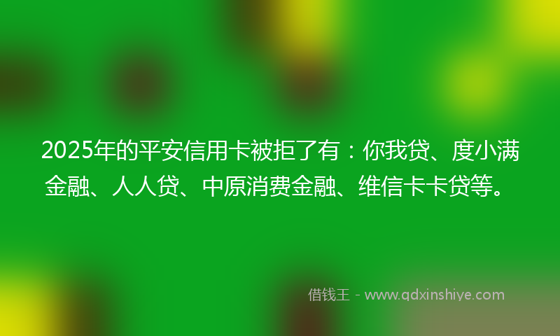 2025年的平安信用卡被拒了有：你我贷、度小满金融、人人贷、中原消费金融、维信卡卡贷等。
