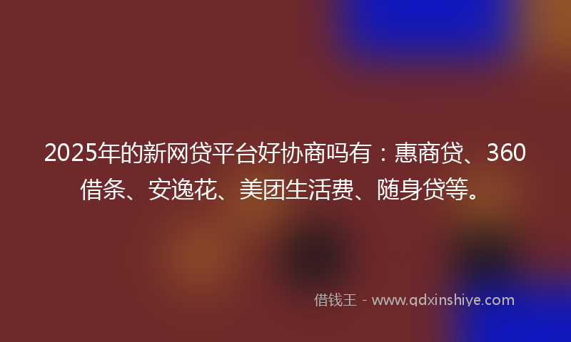2025年的新网贷平台好协商吗有：惠商贷、360借条、安逸花、美团生活费、随身贷等。