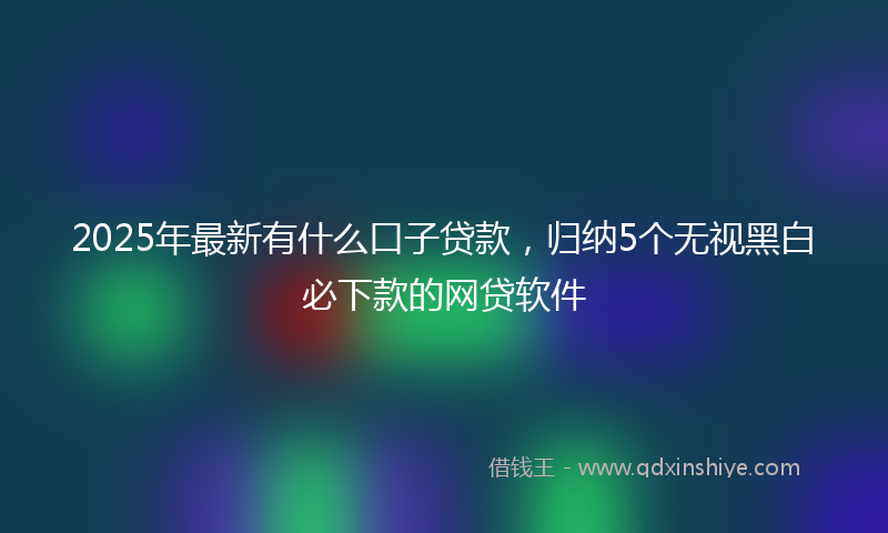 2025年最新有什么口子贷款，归纳5个无视黑白必下款的网贷软件
