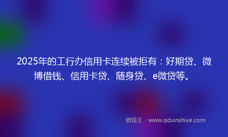 2025年的工行办信用卡连续被拒有：好期贷、微博借钱、信用卡贷、随身贷、e微贷等。