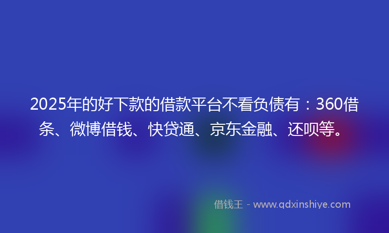 2025年的好下款的借款平台不看负债有：360借条、微博借钱、快贷通、京东金融、还呗等。