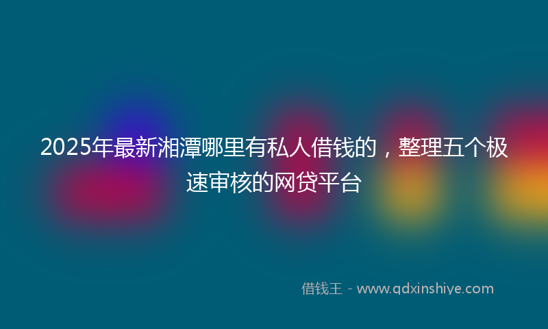 2025年最新湘潭哪里有私人借钱的，整理五个极速审核的网贷平台
