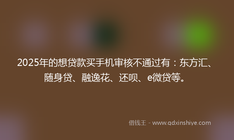 2025年的想贷款买手机审核不通过有：东方汇、随身贷、融逸花、还呗、e微贷等。