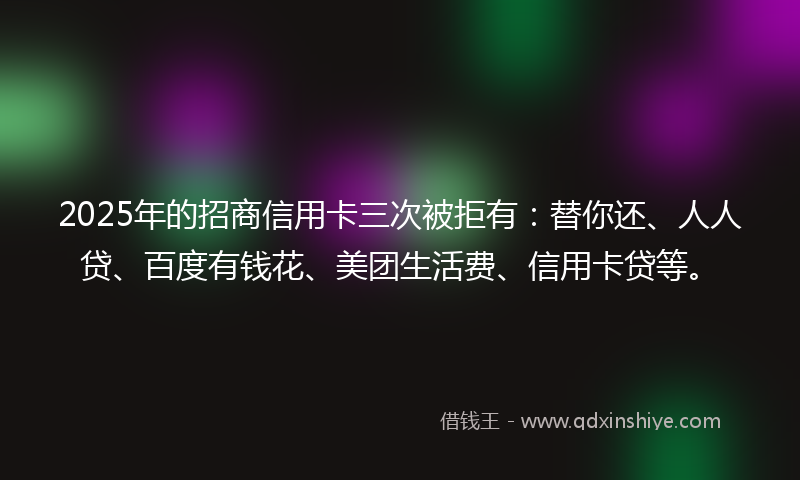 2025年的招商信用卡三次被拒有：替你还、人人贷、百度有钱花、美团生活费、信用卡贷等。