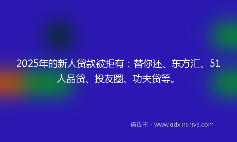 2025年的新人贷款被拒有：替你还、东方汇、51人品贷、投友圈、功夫贷等。