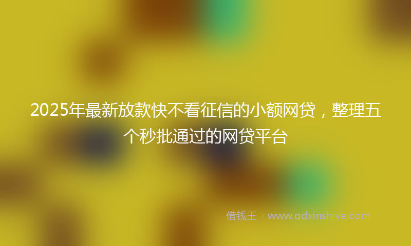 2025年最新放款快不看征信的小额网贷，整理五个秒批通过的网贷平台