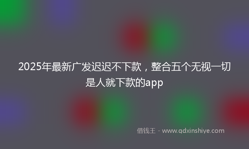 2025年最新广发迟迟不下款，整合五个无视一切是人就下款的app