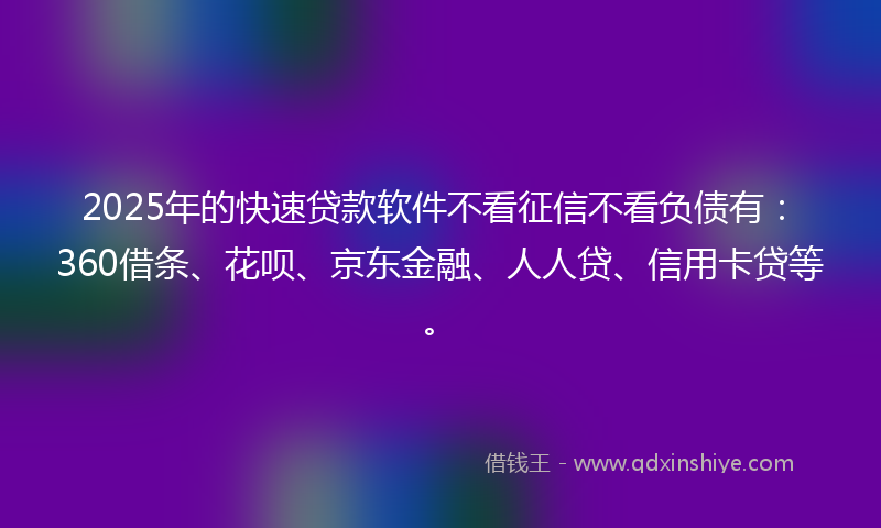 2025年的快速贷款软件不看征信不看负债有：360借条、花呗、京东金融、人人贷、信用卡贷等。