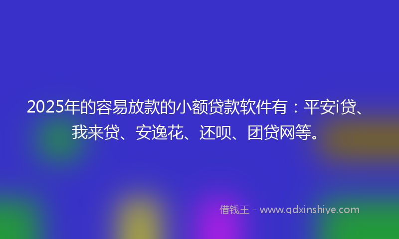 2025年的容易放款的小额贷款软件有：平安i贷、我来贷、安逸花、还呗、团贷网等。