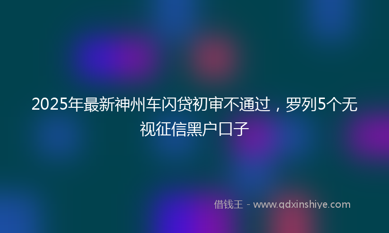 2025年最新神州车闪贷初审不通过，罗列5个无视征信黑户口子