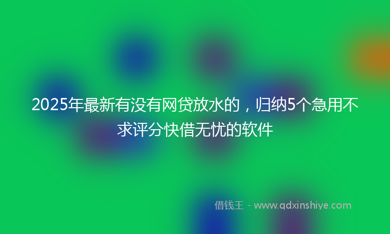2025年最新有没有网贷放水的，归纳5个急用不求评分快借无忧的软件