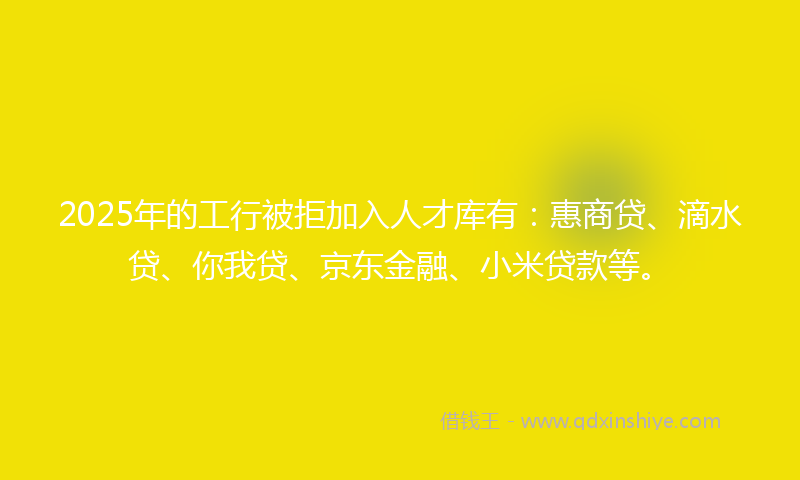 2025年的工行被拒加入人才库有：惠商贷、滴水贷、你我贷、京东金融、小米贷款等。