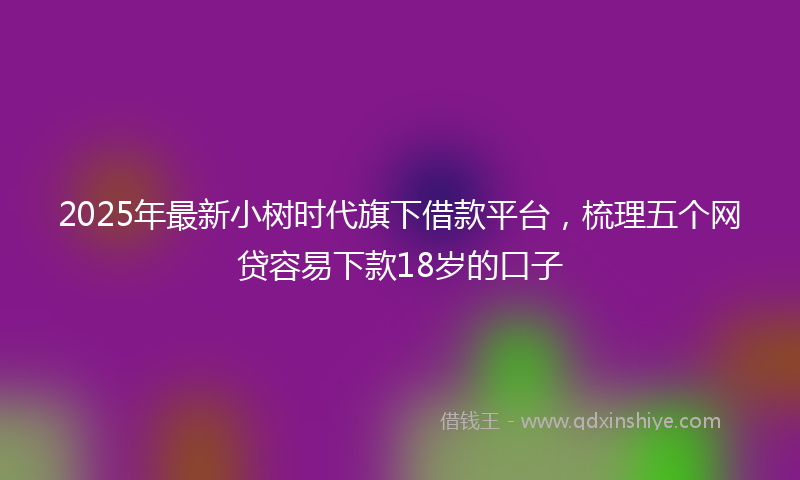 2025年最新小树时代旗下借款平台，梳理五个网贷容易下款18岁的口子