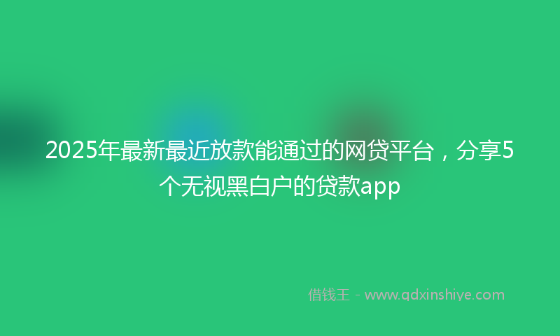 2025年最新最近放款能通过的网贷平台，分享5个无视黑白户的贷款app
