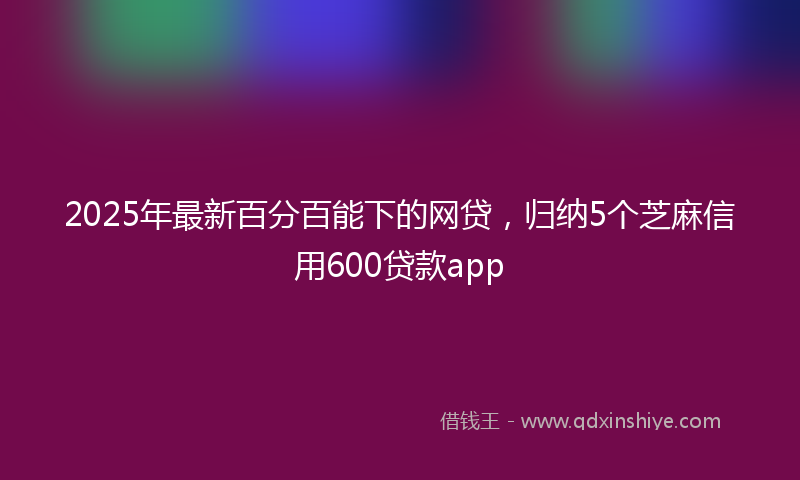 2025年最新百分百能下的网贷，归纳5个芝麻信用600贷款app