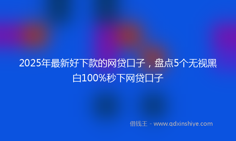 2025年最新好下款的网贷口子，盘点5个无视黑白100%秒下网贷口子