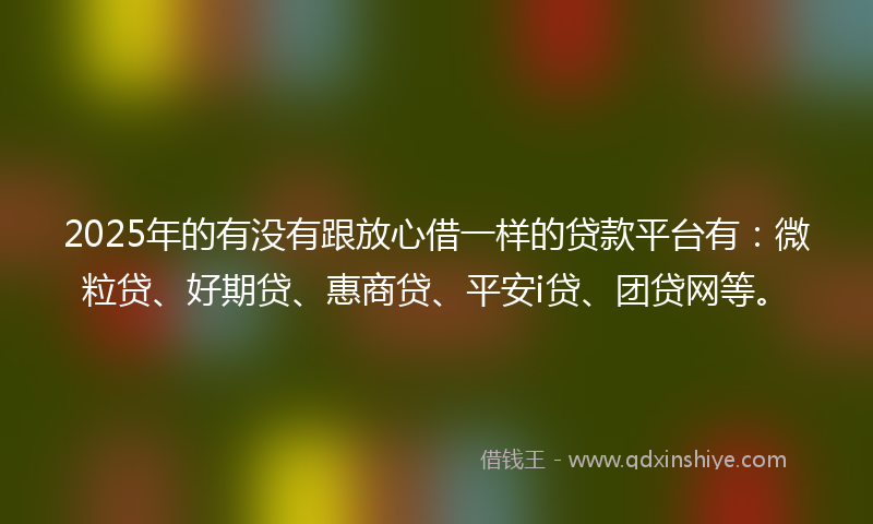 2025年的有没有跟放心借一样的贷款平台有：微粒贷、好期贷、惠商贷、平安i贷、团贷网等。