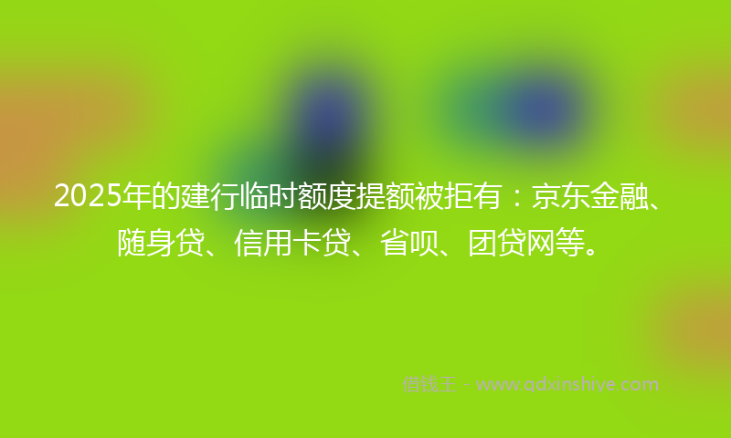 2025年的建行临时额度提额被拒有：京东金融、随身贷、信用卡贷、省呗、团贷网等。