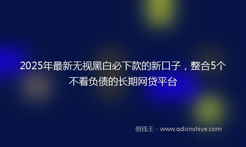 2025年最新无视黑白必下款的新口子，整合5个不看负债的长期网贷平台