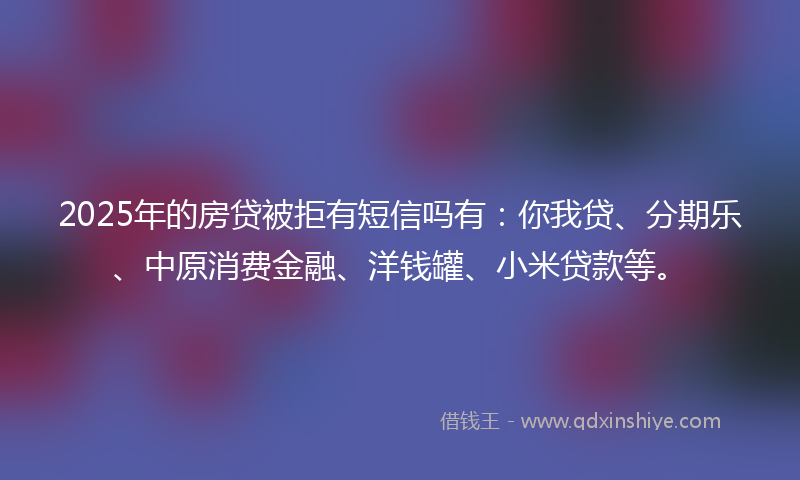 2025年的房贷被拒有短信吗有：你我贷、分期乐、中原消费金融、洋钱罐、小米贷款等。