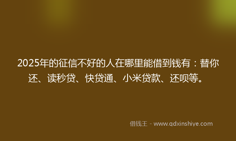 2025年的征信不好的人在哪里能借到钱有：替你还、读秒贷、快贷通、小米贷款、还呗等。