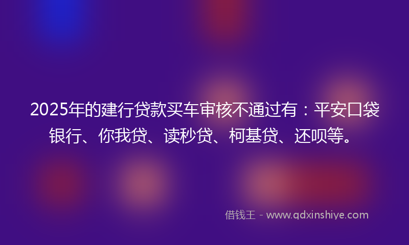 2025年的建行贷款买车审核不通过有：平安口袋银行、你我贷、读秒贷、柯基贷、还呗等。