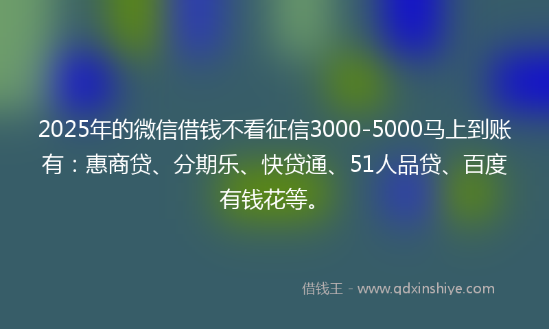 2025年的微信借钱不看征信3000-5000马上到账有：惠商贷、分期乐、快贷通、51人品贷、百度有钱花等。