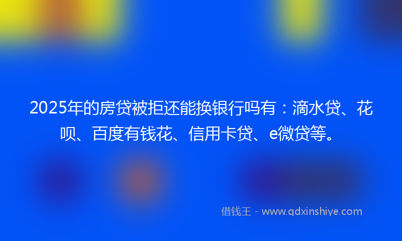 2025年的房贷被拒还能换银行吗有：滴水贷、花呗、百度有钱花、信用卡贷、e微贷等。