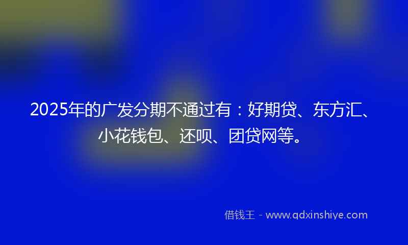2025年的广发分期不通过有：好期贷、东方汇、小花钱包、还呗、团贷网等。