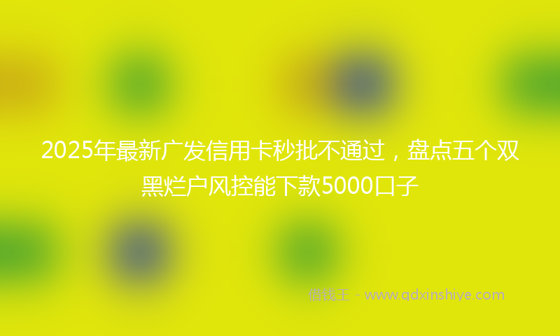 2025年最新广发信用卡秒批不通过，盘点五个双黑烂户风控能下款5000口子